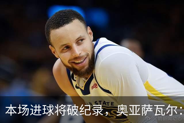 本场进球将破纪录，奥亚萨瓦尔：我愿用不进球换球队胜利